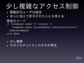 少し複雑なアクセス制御
◮ 閲覧許可ユーザの設定
◮ 本人に加えて許可された人にも見える
愚直なコード
if (bookmark.owner == visitor ||
bookmark.owner.allowedUsers.contains(visitor))
Some(bookmark)
else None
◮ 少し複雑
◮ そのうちチェックしわすれが発生
 