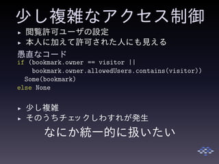少し複雑なアクセス制御
◮ 閲覧許可ユーザの設定
◮ 本人に加えて許可された人にも見える
愚直なコード
if (bookmark.owner == visitor ||
bookmark.owner.allowedUsers.contains(visitor))
Some(bookmark)
else None
◮ 少し複雑
◮ そのうちチェックしわすれが発生
なにか統一的に扱いたい
 