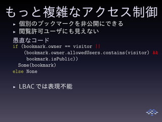 もっと複雑なアクセス制御
◮ 個別のブックマークを非公開にできる
◮ 閲覧許可ユーザにも見えない
愚直なコード
if (bookmark.owner == visitor ||
(bookmark.owner.allowedUsers.contains(visitor) &&
bookmark.isPublic))
Some(bookmark)
else None
◮ LBAC では表現不能
 