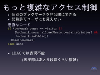 もっと複雑なアクセス制御
◮ 個別のブックマークを非公開にできる
◮ 閲覧許可ユーザにも見えない
愚直なコード
if (bookmark.owner == visitor ||
(bookmark.owner.allowedUsers.contains(visitor) &&
bookmark.isPublic))
Some(bookmark)
else None
◮ LBAC では表現不能
(※実際はあと 5 段階くらい複雑)
 