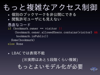 もっと複雑なアクセス制御
◮ 個別のブックマークを非公開にできる
◮ 閲覧許可ユーザにも見えない
愚直なコード
if (bookmark.owner == visitor ||
(bookmark.owner.allowedUsers.contains(visitor) &&
bookmark.isPublic))
Some(bookmark)
else None
◮ LBAC では表現不能
(※実際はあと 5 段階くらい複雑)
もっとよいモデル化が必要
 