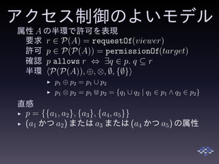 アクセス制御のよいモデル
属性 A の半環で許可を表現
要求 r ∈ P(A) = requestOf(viewer)
許可 p ∈ P(P(A)) = permissionOf(target)
確認 p allows r ⇔ ∃q ∈ p. q ⊆ r
半環 P(P(A)), ⊕, ⊗, ∅, {∅}
◮ p1 ⊕ p2 = p1 ∪ p2
◮ p1 ⊗ p2 = p1 ⋒ p2 = {q1 ∪ q2 | q1 ∈ p1 ∧ q2 ∈ p2}
直感
◮ p = {{a1, a2}, {a3}, {a4, a5}}
◮ (a1 かつ a2) または a3 または (a4 かつ a5) の属性
 