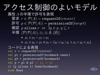 アクセス制御のよいモデル
属性 A の半環で許可を表現
要求 r ∈ P(A) = requestOf(viewer)
許可 p ∈ P(P(A)) = permissionOf(target)
確認 p allows r ⇔ ∃q ∈ p. q ⊆ r
半環 P(P(A)), ⊕, ⊗, ∅, {∅}
◮ p1 ⊕ p2 = p1 ∪ p2
◮ p1 ⊗ p2 = p1 ⋒ p2 = {q1 ∪ q2 | q1 ∈ p1 ∧ q2 ∈ p2}
コードによる表現
val r = requestOf(visitor)
val p1 = permissionOf(bookmark.owner)
val p2 = permissionOf(bookmark)
val p = p1 & p2 // p1 ⊗ p2
if (p allows r) Some(bookmark)
else None
 
