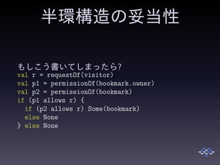 半環構造の妥当性
もしこう書いてしまったら?
val r = requestOf(visitor)
val p1 = permissionOf(bookmark.owner)
val p2 = permissionOf(bookmark)
if (p1 allows r) {
if (p2 allows r) Some(bookmark)
else None
} else None
 