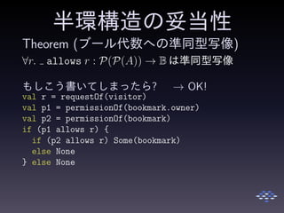 半環構造の妥当性
Theorem (ブール代数への準同型写像)
∀r. allows r : P(P(A)) → B は準同型写像
もしこう書いてしまったら? → OK!
val r = requestOf(visitor)
val p1 = permissionOf(bookmark.owner)
val p2 = permissionOf(bookmark)
if (p1 allows r) {
if (p2 allows r) Some(bookmark)
else None
} else None
 