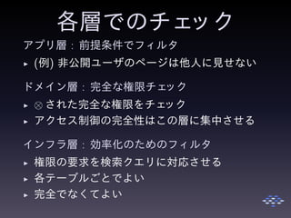 各層でのチェック
アプリ層 : 前提条件でフィルタ
◮ (例) 非公開ユーザのページは他人に見せない
ドメイン層 : 完全な権限チェック
◮ ⊗ された完全な権限をチェック
◮ アクセス制御の完全性はこの層に集中させる
インフラ層 : 効率化のためのフィルタ
◮ 権限の要求を検索クエリに対応させる
◮ 各テーブルごとでよい
◮ 完全でなくてよい
 