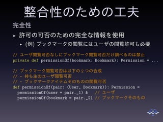 整合性のための工夫
完全性
◮ 許可の可否のための完全な情報を使用
◮ (例) ブックマークの閲覧にはユーザの閲覧許可も必要
// ユーザ閲覧可否なしにブックマーク閲覧可否だけ調べるのは禁止
private def permissionOf(bookmark: Bookmark): Permission = ...
// ブックマーク閲覧可否は以下の 2 つの合成
// - 持ち主のユーザ閲覧可否
// - ブックマークアイテムそのものの閲覧可否
def permissionOf(pair: (User, Bookmark)): Permission =
permissionOf(user = pair._1) & // ユーザ
permissionOf(bookmark = pair._2) // ブックマークそのもの
 