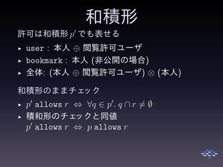 和積形
許可は和積形 p′
でも表せる
◮ user : 本人 ⊕ 閲覧許可ユーザ
◮ bookmark : 本人 (非公開の場合)
◮ 全体: (本人 ⊕ 閲覧許可ユーザ) ⊗ (本人)
和積形のままチェック
◮ p′
allows r ⇔ ∀q ∈ p′
. q ∩ r = ∅
◮ 積和形のチェックと同値
p′
allows r ⇔ p allows r
 