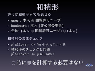 和積形
許可は和積形 p′
でも表せる
◮ user : 本人 ⊕ 閲覧許可ユーザ
◮ bookmark : 本人 (非公開の場合)
◮ 全体: (本人 ⊕ 閲覧許可ユーザ) ⊗ (本人)
和積形のままチェック
◮ p′
allows r ⇔ ∀q ∈ p′
. q ∩ r = ∅
◮ 積和形のチェックと同値
p′
allows r ⇔ p allows r
⊗時に⋒を計算する必要はない
 