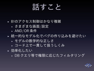 話すこと
◮ B!のアクセス制御はかなり複雑
◮ さまざまな画面/設定
◮ AND/OR 条件
◮ 統一的なモデル化でバグの作り込みを避けたい
◮ モデルの数学的な正しさ
◮ コード上で一貫して扱うしくみ
◮ 効率化したい
◮ DB クエリ等で権限に応じたフィルタリング
 
