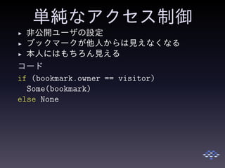 単純なアクセス制御
◮ 非公開ユーザの設定
◮ ブックマークが他人からは見えなくなる
◮ 本人にはもちろん見える
コード
if (bookmark.owner == visitor)
Some(bookmark)
else None
 