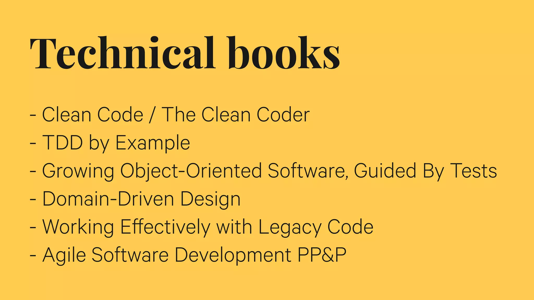 Technical books
- Clean Code / The Clean Coder
- TDD by Example
- Growing Object-Oriented Software, Guided By Tests
- Domain-Driven Design
- Working Effectively with Legacy Code
- Agile Software Development PP&P
 