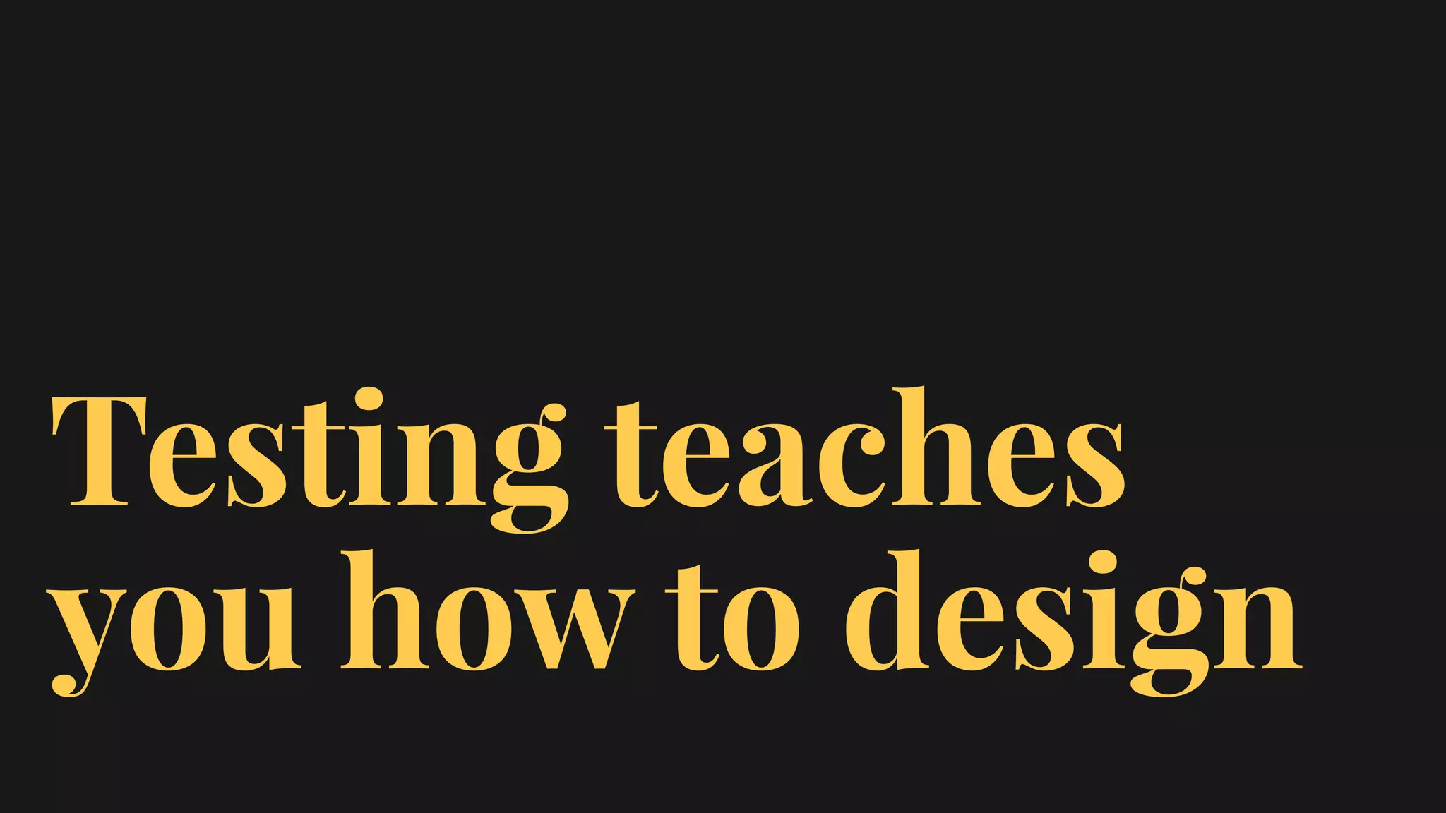 Testing teaches
you how to design
 