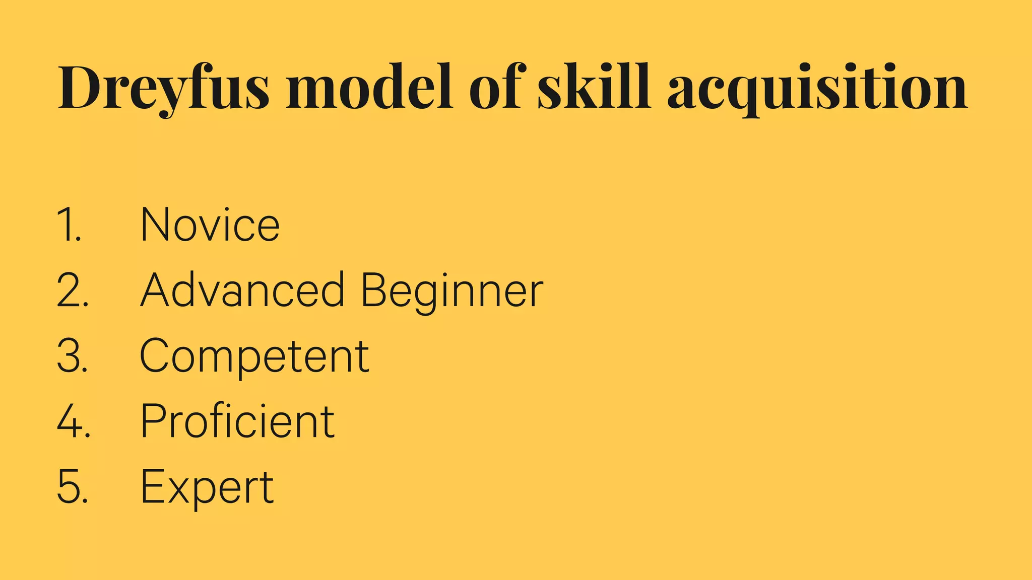Dreyfus model of skill acquisition
1. Novice
2. Advanced Beginner
3. Competent
4. Proficient
5. Expert
 