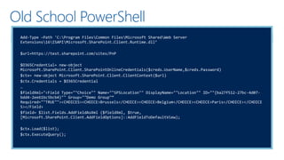 Old School PowerShell
Add-Type –Path 'C:Program FilesCommon FilesMicrosoft SharedWeb Server
Extensions16ISAPIMicrosoft.SharePoint.Client.Runtime.dll’
$url=https://test.sharepoint.com/sites/PnP
$O365Credential= new-object
Microsoft.SharePoint.Client.SharePointOnlineCredentials($creds.UserName,$creds.Password)
$ctx= new-object Microsoft.SharePoint.Client.ClientContext($url)
$ctx.Credentials = $O365Credential
…
$fieldXml="<Field Type=""Choice"" Name=""SPSLocation"" DisplayName=""Location"" ID=""{ba27f512-27bc-4d07-
bdd4-2ee61bc5bcb4}"" Group=""Demo Group"“
Required=""TRUE""><CHOICES><CHOICE>Brussels</CHOICE><CHOICE>Belgium</CHOICE><CHOICE>Paris</CHOICE></CHOICE
S></Field>
$field= $list.Fields.AddFieldAsXml ($fieldXml, $true,
[Microsoft.SharePoint.Client.AddFieldOptions]::AddFieldToDefaultView);
$ctx.Load($list);
$ctx.ExecuteQuery();
 