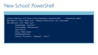 ‘New School’ PowerShell
Connect-SPOnline -Url https://test.sharepoint.com/sites/PnP -Credentials Admin
New-SPOList –Title "Demo list" –Template GenericList -Url lists/demo
Add-SPOField –List "Demo list" `
-DisplayName "Location" `
-InternalName "SPSLocation" `
-Type Choice `
-Group "Demo Group" `
-AddToDefaultView `
-Choices "Brussels", "Belgium", "Paris"
 
