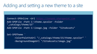 Adding and setting a new theme to a site
Connect-SPOnline –Url https://tenant.sharepoint.com
Add-SPOFile –Path C:theme.spcolor –Folder
"_catalogs/theme/15"
Add-SPOFile –Path C:image.jpg –Folder "SiteAssets"
Set-SPOTheme `
–ColorPaletteUrl "/_catalogs/theme/15/theme.spcolor" `
-BackgroundImageUrl "/SiteAssets/image.jpg"
 