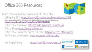 Office 365 Resources
Learn more about the evolutions of Office 365:
MS Ignite 2015 http://channel9.msdn.com/Events/Ignite/2015
Next generation Office 365 Controls, Extensibility and Team Productivity
http://channel9.msdn.com/Events/Ignite/2015/FND2101
Office 365 Roadmap http://roadmap.office.com/en-us
Office Blogs http://blogs.office.com
Office 365 Customer Success Center http://success.office.com/
Online documentation https://support.office.com/
My English blog https://yos365.wordpress.com/
 