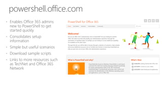  Enables Office 365 admins
new to PowerShell to get
started quickly
 Consolidates setup
information
 Simple but useful scenarios
 Download sample scripts
 Links to more resources such
as TechNet and Office 365
Network
powershell.office.com
 