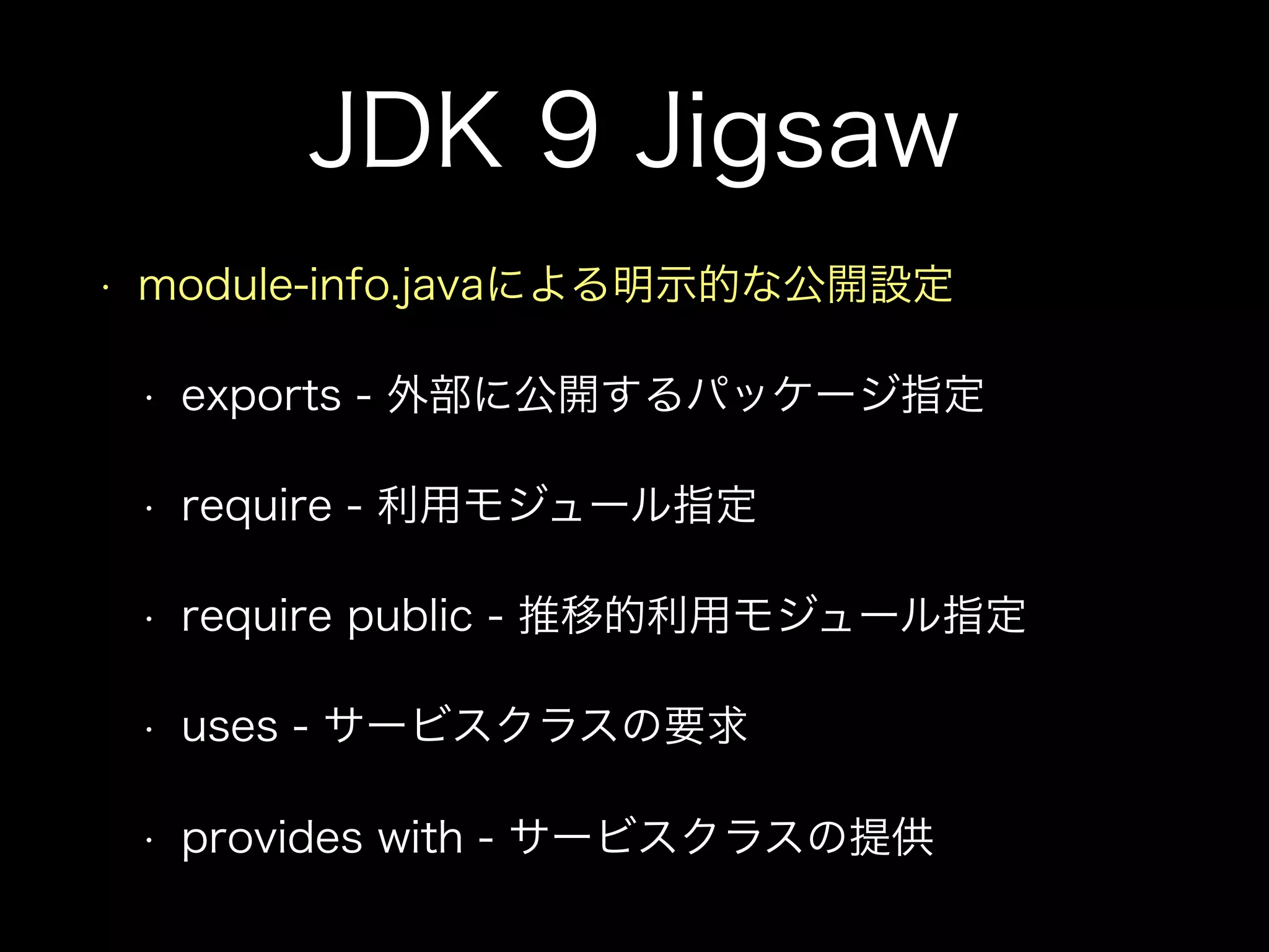 JDK 9 Jigsaw
• module-info.javaによる明示的な公開設定
• exports - 外部に公開するパッケージ指定
• require - 利用モジュール指定
• require public - 推移的利用モジュール指定
• uses - サービスクラスの要求
• provides with - サービスクラスの提供
 