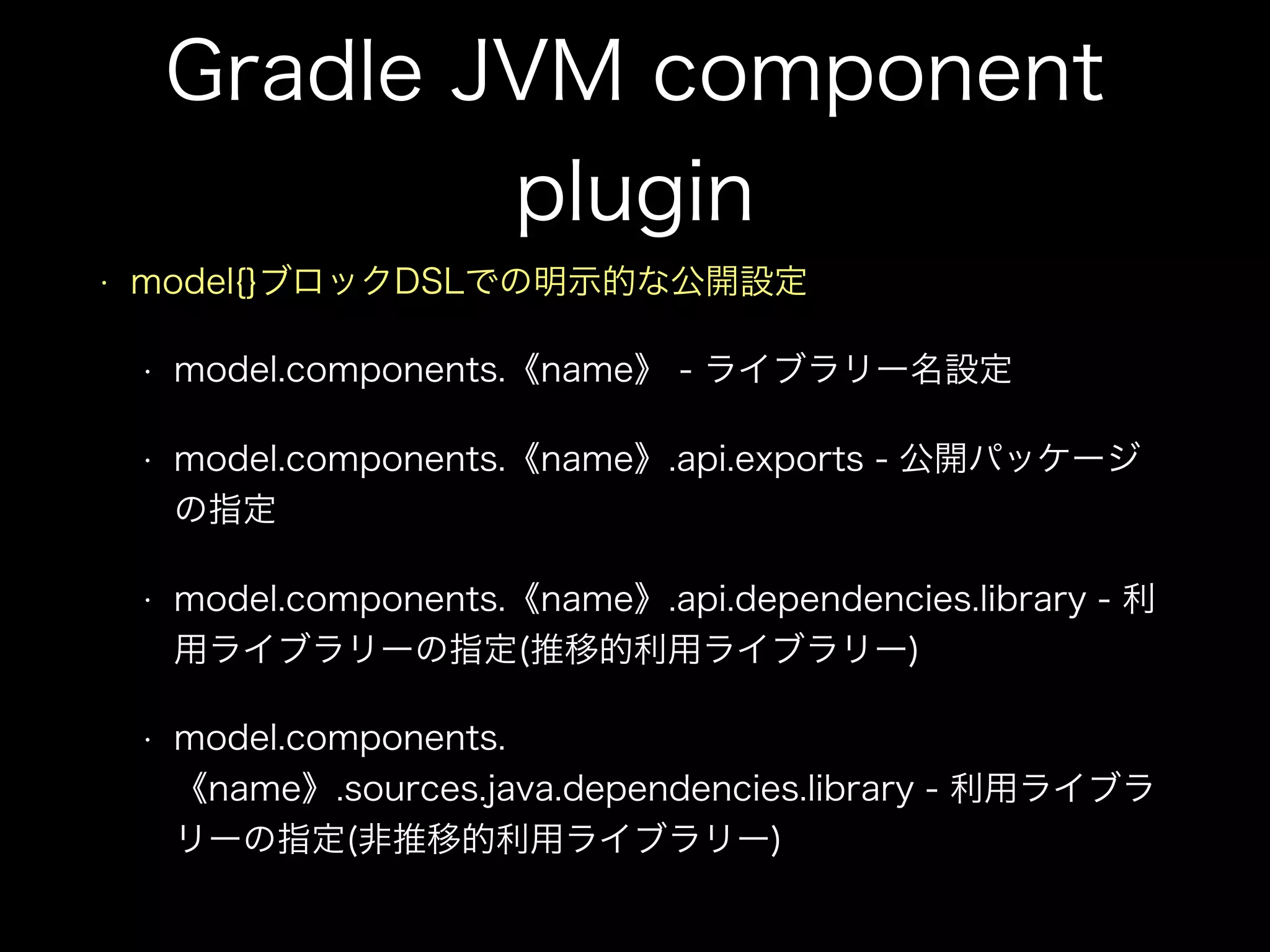 Gradle JVM component
plugin
• model{}ブロックDSLでの明示的な公開設定
• model.components.《name》 - ライブラリー名設定
• model.components.《name》.api.exports - 公開パッケージ
の指定
• model.components.《name》.api.dependencies.library - 利
用ライブラリーの指定(推移的利用ライブラリー)
• model.components.
《name》.sources.java.dependencies.library - 利用ライブラ
リーの指定(非推移的利用ライブラリー)
 