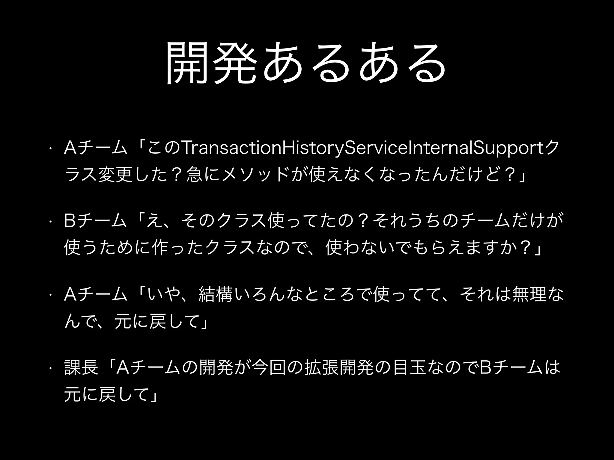 開発あるある
• Aチーム「このTransactionHistoryServiceInternalSupportク
ラス変更した？急にメソッドが使えなくなったんだけど？」
• Bチーム「え、そのクラス使ってたの？それうちのチームだけが
使うために作ったクラスなので、使わないでもらえますか？」
• Aチーム「いや、結構いろんなところで使ってて、それは無理な
んで、元に戻して」
• 課長「Aチームの開発が今回の拡張開発の目玉なのでBチームは
元に戻して」
 