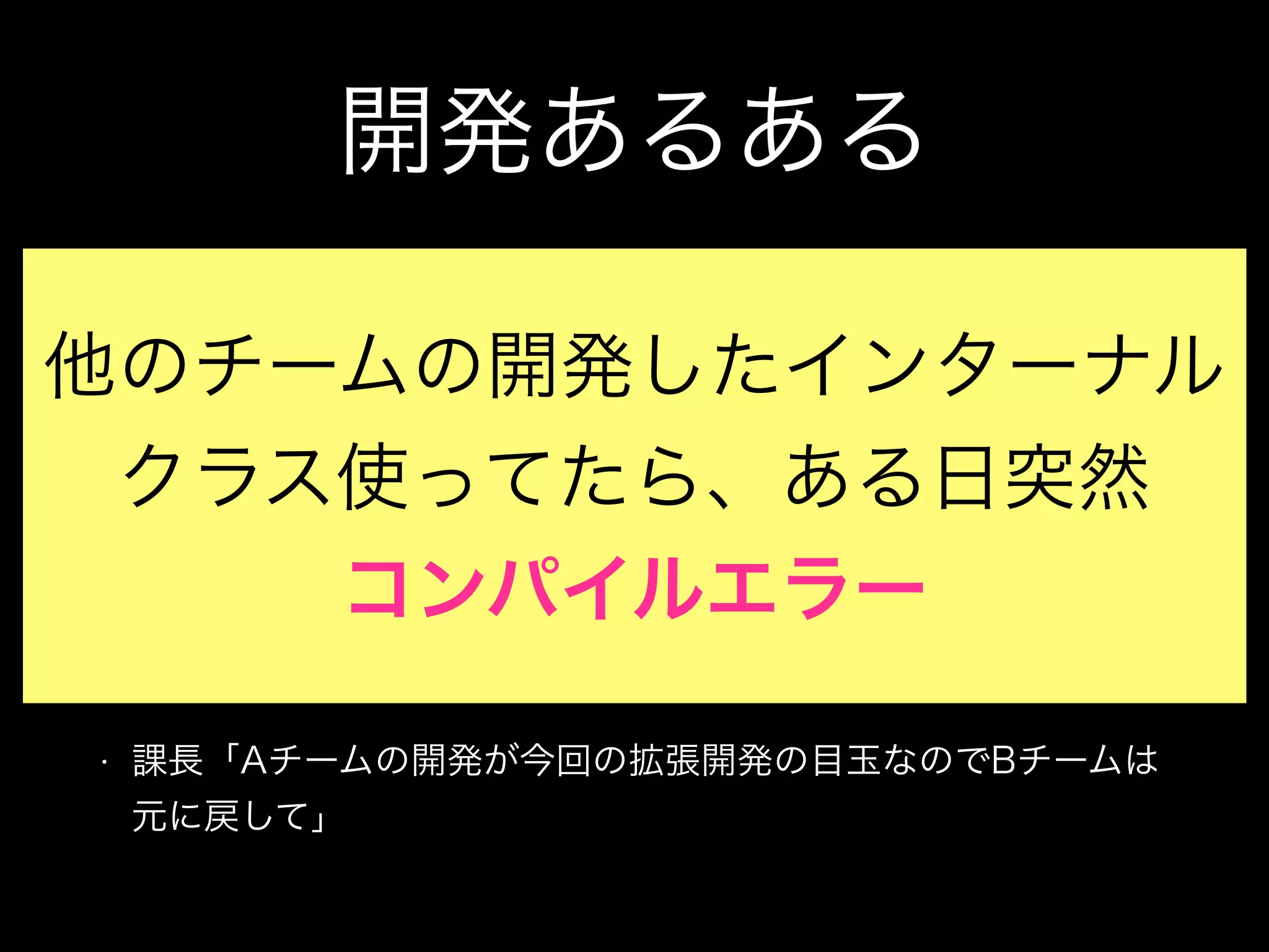 開発あるある
• Aチーム「このTransactionHistoryServiceInternalSupportク
ラス変更した？急にメソッドが使えなくなったんだけど？」
• Bチーム「え、そのクラス使ってたの？それうちのチームだけが
使うために作ったクラスなので、使わないでもらえますか？」
• Aチーム「いや、結構いろんなところで使ってて、それは無理な
んで、元に戻して」
• 課長「Aチームの開発が今回の拡張開発の目玉なのでBチームは
元に戻して」
他のチームの開発したインターナル
クラス使ってたら、ある日突然
コンパイルエラー
 