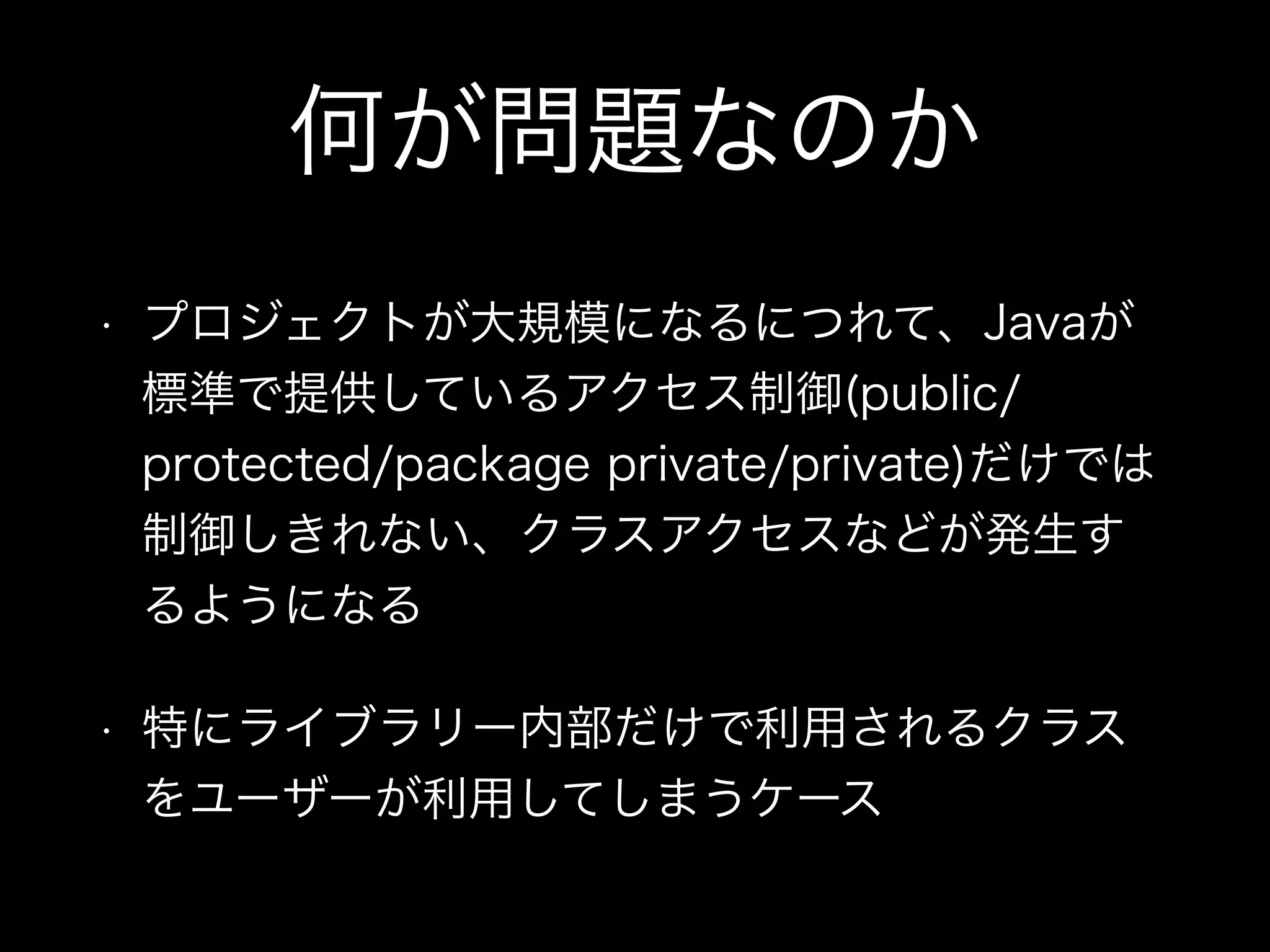 何が問題なのか
• プロジェクトが大規模になるにつれて、Javaが
標準で提供しているアクセス制御(public/
protected/package private/private)だけでは
制御しきれない、クラスアクセスなどが発生す
るようになる
• 特にライブラリー内部だけで利用されるクラス
をユーザーが利用してしまうケース
 
