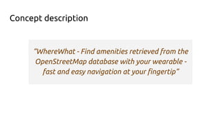 Concept description
“WhereWhat - Find amenities retrieved from the
OpenStreetMap database with your wearable -
fast and easy navigation at your fingertip”
 