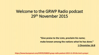 Welcome to the GRWP Radio podcast
29th November 2015
“Give praise to the LORD, proclaim his name;
make known among the nations what he has done.”
1 Chronicles 16:8
https://www.buzzsprout.com/47879/328835-grwp-radio-podcast-2015-11-29-the-lord-s-prayer
 