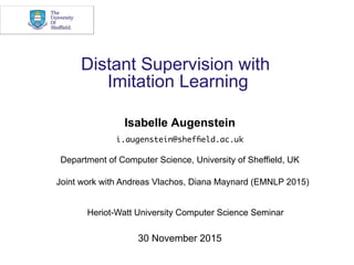Distant Supervision with
Imitation Learning
Isabelle Augenstein
i.augenstein@shefﬁeld.ac.uk
Department of Computer Science, University of Sheffield, UK
Joint work with Andreas Vlachos, Diana Maynard (EMNLP 2015)
30 November 2015
Heriot-Watt University Computer Science Seminar
 