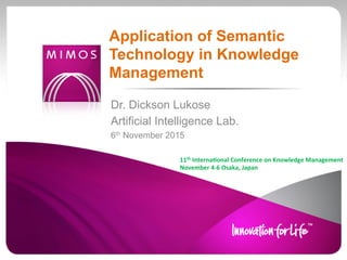Dr. Dickson Lukose
Artificial Intelligence Lab.
6th November 2015
Application of Semantic
Technology in Knowledge
Management
11th	
  Interna*onal	
  Conference	
  on	
  Knowledge	
  Management	
  
November	
  4-­‐6	
  Osaka,	
  Japan	
  	
  
 