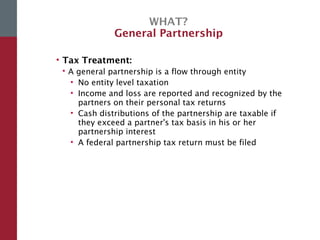 WHAT?
General Partnership
• Tax Treatment:
 A general partnership is a flow through entity
• No entity level taxation
• Income and loss are reported and recognized by the
partners on their personal tax returns
• Cash distributions of the partnership are taxable if
they exceed a partner's tax basis in his or her
partnership interest
• A federal partnership tax return must be filed
 