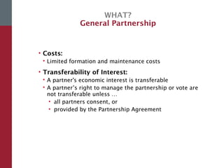 WHAT?
General Partnership
• Costs:
 Limited formation and maintenance costs
• Transferability of Interest:
 A partner's economic interest is transferable
 A partner’s right to manage the partnership or vote are
not transferable unless …
• all partners consent, or
• provided by the Partnership Agreement
 