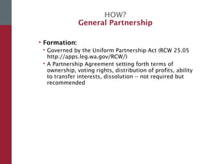 HOW?
General Partnership
• Formation:
 Governed by the Uniform Partnership Act (RCW 25.05
http://apps.leg.wa.gov/RCW/)
 A Partnership Agreement setting forth terms of
ownership, voting rights, distribution of profits, ability
to transfer interests, dissolution -- not required but
recommended
 