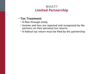 WHAT?
Limited Partnership
• Tax Treatment:
 A flow through entity
 Income and loss are reported and recognized by the
partners on their personal tax returns
 A federal tax return must be filed by the partnership
 
