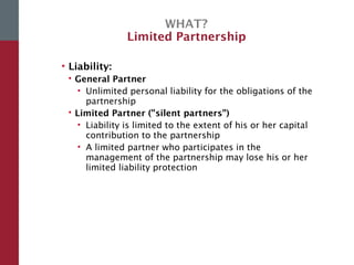 WHAT?
Limited Partnership
• Liability:
 General Partner
• Unlimited personal liability for the obligations of the
partnership
 Limited Partner ("silent partners”)
• Liability is limited to the extent of his or her capital
contribution to the partnership
• A limited partner who participates in the
management of the partnership may lose his or her
limited liability protection
 