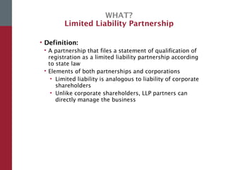 WHAT?
Limited Liability Partnership
• Definition:
 A partnership that files a statement of qualification of
registration as a limited liability partnership according
to state law
 Elements of both partnerships and corporations
• Limited liability is analogous to liability of corporate
shareholders
• Unlike corporate shareholders, LLP partners can
directly manage the business
 