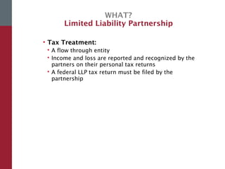 WHAT?
Limited Liability Partnership
• Tax Treatment:
 A flow through entity
 Income and loss are reported and recognized by the
partners on their personal tax returns
 A federal LLP tax return must be filed by the
partnership
 