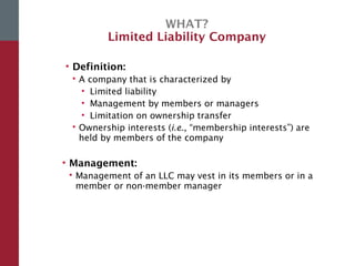 WHAT?
Limited Liability Company
• Definition:
 A company that is characterized by
• Limited liability
• Management by members or managers
• Limitation on ownership transfer
 Ownership interests (i.e., “membership interests”) are
held by members of the company
• Management:
 Management of an LLC may vest in its members or in a
member or non-member manager
 