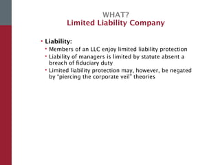 WHAT?
Limited Liability Company
• Liability:
 Members of an LLC enjoy limited liability protection
 Liability of managers is limited by statute absent a
breach of fiduciary duty
 Limited liability protection may, however, be negated
by “piercing the corporate veil” theories
 