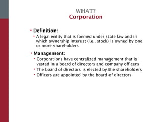 WHAT?
Corporation
• Definition:
 A legal entity that is formed under state law and in
which ownership interest (i.e., stock) is owned by one
or more shareholders
• Management:
 Corporations have centralized management that is
vested in a board of directors and company officers
 The board of directors is elected by the shareholders
 Officers are appointed by the board of directors
 