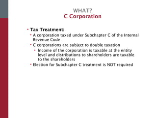 WHAT?
C Corporation
• Tax Treatment:
 A corporation taxed under Subchapter C of the Internal
Revenue Code
 C corporations are subject to double taxation
• Income of the corporation is taxable at the entity
level and distributions to shareholders are taxable
to the shareholders
 Election for Subchapter C treatment is NOT required
 