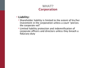 WHAT?
Corporation
• Liability:
 Shareholder liability is limited to the extent of his/her
investment in the corporation unless a court “pierces
the corporate veil”
 Limited liability protection and indemnification of
corporate officers and directors unless they breach a
fiduciary duty
 