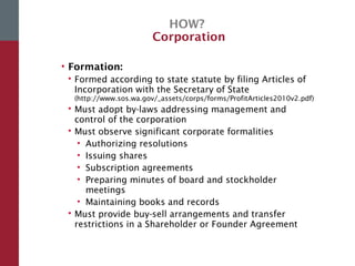 HOW?
Corporation
• Formation:
 Formed according to state statute by filing Articles of
Incorporation with the Secretary of State
(http://www.sos.wa.gov/_assets/corps/forms/ProfitArticles2010v2.pdf)
 Must adopt by-laws addressing management and
control of the corporation
 Must observe significant corporate formalities
• Authorizing resolutions
• Issuing shares
• Subscription agreements
• Preparing minutes of board and stockholder
meetings
• Maintaining books and records
 Must provide buy-sell arrangements and transfer
restrictions in a Shareholder or Founder Agreement
 
