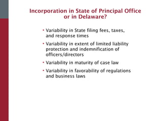 Incorporation in State of Principal Office
or in Delaware?
• Variability in State filing fees, taxes,
and response times
• Variability in extent of limited liability
protection and indemnification of
officers/directors
• Variability in maturity of case law
• Variability in favorability of regulations
and business laws
 