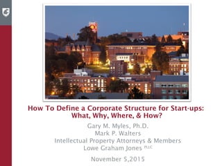 How To Define a Corporate Structure for Start-ups:
What, Why, Where, & How?
Gary M. Myles, Ph.D.
Mark P. Walters
Intellectual Property Attorneys & Members
Lowe Graham Jones PLLC
November 5,2015
 