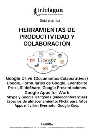 Entidad formadora: Infolagun · Tel. 679 315 337 (Iñaki) · Email: inaki@nfolagun.com · http://twitter.com/infolagun
Guía práctica
HERRAMIENTAS DE
PRODUCTIVIDAD Y
COLABORACIÓN
Google Drive (Documentos Colaborativos)
Doodle, Formularios de Google, Eventbrite
Prezi, SlideShare, Google Presentaciones
Google Apps for Work
Skype y Google Hangouts (videoconferencias)
Espacios de almacenamiento: Flickr para fotos
Apps móviles: Evernote, Google Keep
 