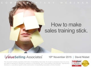 How to make
sales training stick.
C O M P L I M E N T A R Y W E B I N A R
This document contains proprietary information of ValueSelling Associates. Its receipt or possession does not convey
any rights to reproduce or disclose its contents or to manufacture, use, or sell anything it may describe. Reproduction,
disclosure, or use without specific written authorization of ValueSelling Associates is strictly forbidden.
19th November 2015 | David Nisbet
 