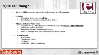 ¿Qué es Erlang?
○ Nació en 1986 como una extensión de Prolog en los Ericsson labs.
○ Lenguaje
○ ¿Funcional o no? ... mejor híbrido.
○ Orientado a la Concurrencia... Modelo Actor.
○ Máquina Virtual o Plataforma
○ Programador y Administrador de Procesos (soporta más de 1.000.000 procs)
○ Administración de Memoria
○ Intérprete de línea de comandos (shell)
○ Interfaz transparente para comunicación entre nodos
○ Características
○ Distribuido
○ Tolerante a fallos
○ Escalable
○ Cambio de código en caliente
 